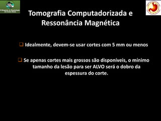 Tomografia Computadorizada e
Ressonância Magnética
 Idealmente, devem-se usar cortes com 5 mm ou menos
 Se apenas cortes mais grossos são disponíveis, o mínimo
tamanho da lesão para ser ALVO será o dobro da
espessura do corte.
 
