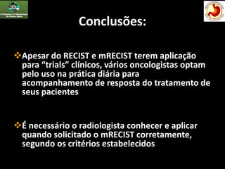 Conclusões:
Apesar do RECIST e mRECIST terem aplicação
para “trials” clínicos, vários oncologistas optam
pelo uso na prática diária para
acompanhamento de resposta do tratamento de
seus pacientes
É necessário o radiologista conhecer e aplicar
quando solicitado o mRECIST corretamente,
segundo os critérios estabelecidos
 