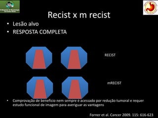 Recist x m recist
• Lesão alvo
• RESPOSTA COMPLETA
• Comprovação de benefício nem sempre é acessado por redução tumoral e requer
estudo funcional de imagem para averiguar as vantagens
RECIST
mRECIST
Forner et al. Cancer 2009. 115: 616-623
 