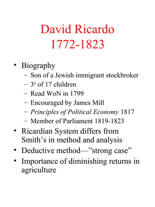 David Ricardo
1772-1823
? Biography
C Son of a Jewish immigrant stockbroker
C 3rd
of 17 children
C Read WoN in 1799
C Encouraged by James Mill
C Principles of Political Economy 1817
C Member of Parliament 1819-1823
? Ricardian System differs from
Smiths in method and analysis
? Deductive methodstrong case
? Importance of diminishing returns in
agriculture
 