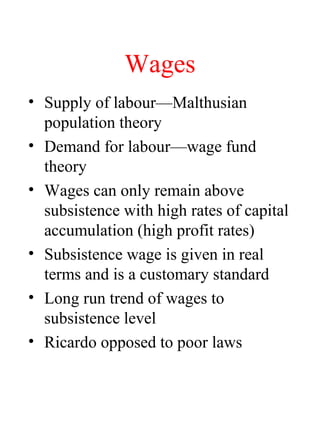 Wages
? Supply of labourMalthusian
population theory
? Demand for labourwage fund
theory
? Wages can only remain above
subsistence with high rates of capital
accumulation (high profit rates)
? Subsistence wage is given in real
terms and is a customary standard
? Long run trend of wages to
subsistence level
? Ricardo opposed to poor laws
 