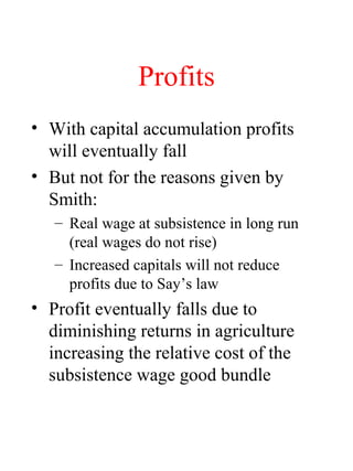 Profits
? With capital accumulation profits
will eventually fall
? But not for the reasons given by
Smith:
C Real wage at subsistence in long run
(real wages do not rise)
C Increased capitals will not reduce
profits due to Says law
? Profit eventually falls due to
diminishing returns in agriculture
increasing the relative cost of the
subsistence wage good bundle
 