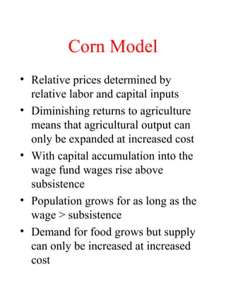 Corn Model
? Relative prices determined by
relative labor and capital inputs
? Diminishing returns to agriculture
means that agricultural output can
only be expanded at increased cost
? With capital accumulation into the
wage fund wages rise above
subsistence
? Population grows for as long as the
wage > subsistence
? Demand for food grows but supply
can only be increased at increased
cost
 