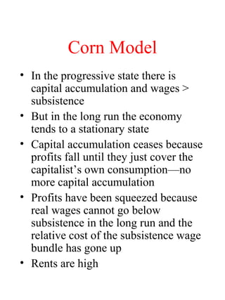 Corn Model
? In the progressive state there is
capital accumulation and wages >
subsistence
? But in the long run the economy
tends to a stationary state
? Capital accumulation ceases because
profits fall until they just cover the
capitalists own consumptionno
more capital accumulation
? Profits have been squeezed because
real wages cannot go below
subsistence in the long run and the
relative cost of the subsistence wage
bundle has gone up
? Rents are high
 