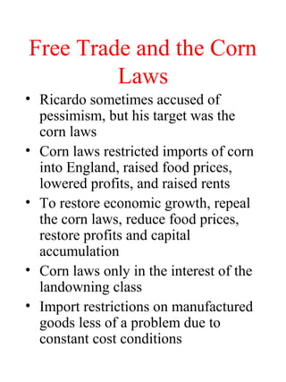 Free Trade and the Corn
Laws
? Ricardo sometimes accused of
pessimism, but his target was the
corn laws
? Corn laws restricted imports of corn
into England, raised food prices,
lowered profits, and raised rents
? To restore economic growth, repeal
the corn laws, reduce food prices,
restore profits and capital
accumulation
? Corn laws only in the interest of the
landowning class
? Import restrictions on manufactured
goods less of a problem due to
constant cost conditions
 