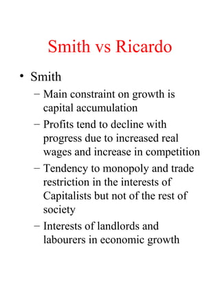 Smith vs Ricardo
? Smith
C Main constraint on growth is
capital accumulation
C Profits tend to decline with
progress due to increased real
wages and increase in competition
C Tendency to monopoly and trade
restriction in the interests of
Capitalists but not of the rest of
society
C Interests of landlords and
labourers in economic growth
 
