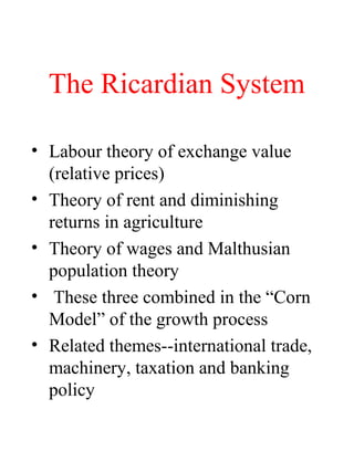 The Ricardian System
? Labour theory of exchange value
(relative prices)
? Theory of rent and diminishing
returns in agriculture
? Theory of wages and Malthusian
population theory
? These three combined in the Corn
Model of the growth process
? Related themes--international trade,
machinery, taxation and banking
policy
 