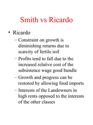 Smith vs Ricardo
? Ricardo
C Constraint on growth is
diminishing returns due to
scarcity of fertile soil
C Profits tend to fall due to the
increased relative cost of the
subsistence wage good bundle
C Growth and progress can be
restored by allowing food imports
C Interests of the Landowners in
high rents opposed to the interests
of the other classes
 