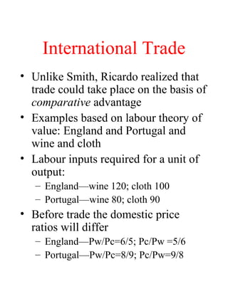 International Trade
? Unlike Smith, Ricardo realized that
trade could take place on the basis of
comparative advantage
? Examples based on labour theory of
value: England and Portugal and
wine and cloth
? Labour inputs required for a unit of
output:
C Englandwine 120; cloth 100
C Portugalwine 80; cloth 90
? Before trade the domestic price
ratios will differ
C EnglandPw/Pc=6/5; Pc/Pw =5/6
C PortugalPw/Pc=8/9; Pc/Pw=9/8
 