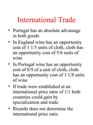 International Trade
? Portugal has an absolute advantage
in both goods
? In England wine has an opportunity
cost of 1 1/5 units of cloth, cloth has
an opportunity cost of 5/6 units of
wine
? In Portugal wine has an opportunity
cost of 8/9 of a unit of cloth, cloth
has an opportunity cost of 1 1/8 units
of wine
? If trade were established at an
international price ratio of 1/1 both
countries could gain by
specialization and trade
? Ricardo does not determine the
international price ratio
 