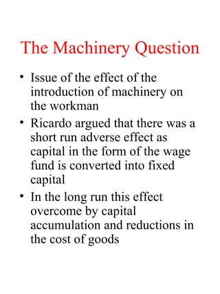 The Machinery Question
? Issue of the effect of the
introduction of machinery on
the workman
? Ricardo argued that there was a
short run adverse effect as
capital in the form of the wage
fund is converted into fixed
capital
? In the long run this effect
overcome by capital
accumulation and reductions in
the cost of goods
 