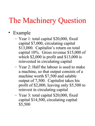 The Machinery Question
? Example
C Year 1: total capital $20,000, fixed
capital $7,000, circulating capital
$13,000. Capitalists return on total
capital 10%. Gross revenue $15,000 of
which $2,000 is profit and $13,000 is
reinvested in circulating capital
C Year 2: Half the labour is used to make
a machine, so that output consists of a
machine worth $7,500 and salable
output of 7,500. Capitalist takes his
profit of $2,000, leaving only $5,500 to
reinvest in circulating capital
C Year 3: total capital $20,000, fixed
capital $14,500, circulating capital
$5,500
 