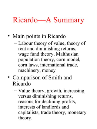 RicardoA Summary
? Main points in Ricardo
C Labour theory of value, theory of
rent and diminishing returns,
wage fund theory, Malthusian
population theory, corn model,
corn laws, international trade,
machinery, money
? Comparison of Smith and
Ricardo
C Value theory, growth, increasing
versus diminishing returns,
reasons for declining profits,
interests of landlords and
capitalists, trade theory, monetary
theory.
 