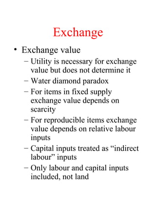Exchange
? Exchange value
C Utility is necessary for exchange
value but does not determine it
C Water diamond paradox
C For items in fixed supply
exchange value depends on
scarcity
C For reproducible items exchange
value depends on relative labour
inputs
C Capital inputs treated as indirect
labour inputs
C Only labour and capital inputs
included, not land
 