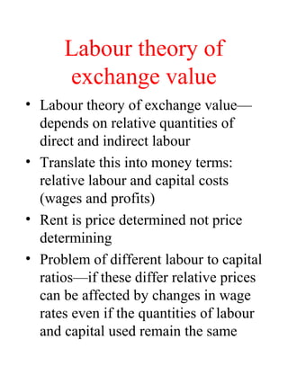 Labour theory of
exchange value
? Labour theory of exchange value
depends on relative quantities of
direct and indirect labour
? Translate this into money terms:
relative labour and capital costs
(wages and profits)
? Rent is price determined not price
determining
? Problem of different labour to capital
ratiosif these differ relative prices
can be affected by changes in wage
rates even if the quantities of labour
and capital used remain the same
 