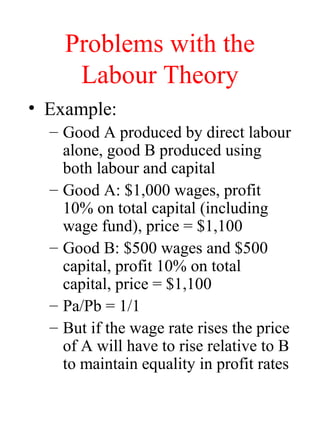 Problems with the
Labour Theory
? Example:
C Good A produced by direct labour
alone, good B produced using
both labour and capital
C Good A: $1,000 wages, profit
10% on total capital (including
wage fund), price = $1,100
C Good B: $500 wages and $500
capital, profit 10% on total
capital, price = $1,100
C Pa/Pb = 1/1
C But if the wage rate rises the price
of A will have to rise relative to B
to maintain equality in profit rates
 