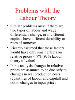 Problems with the
Labour Theory
? Similar problems arise if there are
two types of labour and wage
differentials change, or if different
capitals have different durability or
rates of turnover
? Ricardo assumed that these factors
would have only small effects on
relative prices < 7% (93% labour
theory of value)
? In his analysis changes in relative
prices are assumed to be due only to
changes in real production costs
(quantities of labour and capital) and
not to changes in input prices
 