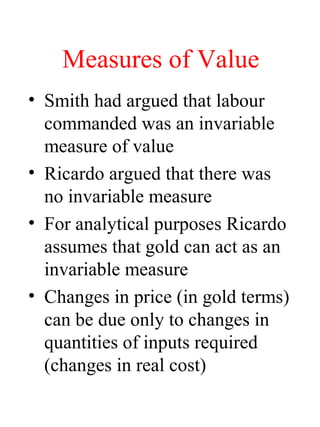 Measures of Value
? Smith had argued that labour
commanded was an invariable
measure of value
? Ricardo argued that there was
no invariable measure
? For analytical purposes Ricardo
assumes that gold can act as an
invariable measure
? Changes in price (in gold terms)
can be due only to changes in
quantities of inputs required
(changes in real cost)
 