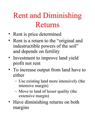 Rent and Diminishing
Returns
? Rent is price determined
? Rent is a return to the original and
indestructible powers of the soil
and depends on fertility
? Investment to improve land yield
profit not rent
? To increase output from land have to
either
C Use existing land more intensively (the
intensive margin)
C Move to land of lesser quality (the
extensive margin)
? Have diminishing returns on both
margins
 