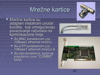 10
MreMrežne karticežne kartice
 Mrežne kartice suMrežne kartice su
adapteri instalirani unutaradapteri instalirani unutar
kućišta, koji omogućavajukućišta, koji omogućavaju
povezivanje računara napovezivanje računara na
kominikacione linije.kominikacione linije.
 Sa BNC konektorom (zaSa BNC konektorom (za
10Base2 ethernet mrežu)10Base2 ethernet mrežu)
 Sa UTP konektorom (zaSa UTP konektorom (za
10BaseT ethernet mrežu) ili10BaseT ethernet mrežu) ili
 Sa oba konektora, kada seSa oba konektora, kada se
popularno zove "COMBO"popularno zove "COMBO"
karta.karta.
 