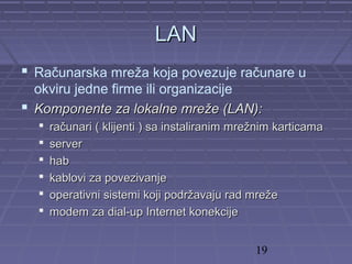 19
LANLAN
 Računarska mreža koja povezuje računare u
okviru jedne firme ili organizacije
 Komponente za lokalne mreže (LAN):Komponente za lokalne mreže (LAN):
 računari ( klijenti ) sa instaliranim mrežnim karticamaračunari ( klijenti ) sa instaliranim mrežnim karticama
 serverserver
 habhab
 kablovi za povezivanjekablovi za povezivanje
 operativni sistemi koji podržavaju rad mrežeoperativni sistemi koji podržavaju rad mreže
 modem za dial-up Internet konekcijemodem za dial-up Internet konekcije
 