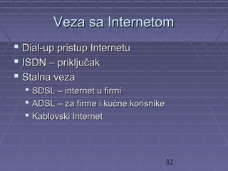 32
Veza sa InternetomVeza sa Internetom
 Dial-up pristup InternetuDial-up pristup Internetu
 ISDN – priključakISDN – priključak
 Stalna vezaStalna veza
 SDSL – internet u firmiSDSL – internet u firmi
 ADSL – za firme i kućne korisnikeADSL – za firme i kućne korisnike
 Kablovski InternetKablovski Internet
 