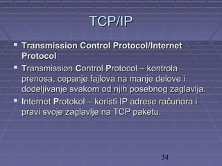 34
TCPTCP//IPIP
 Transmission Control ProtocolTransmission Control Protocol//InternetInternet
ProtocolProtocol
 TTransmissionransmission CControlontrol PProtocol – kontrolarotocol – kontrola
prenosa, cepanje fajlova na manje delove iprenosa, cepanje fajlova na manje delove i
dodeljivanje svakom od njih posebnog zaglavlja.dodeljivanje svakom od njih posebnog zaglavlja.
 IInternetnternet PProtokol – koristi IP adrese računara irotokol – koristi IP adrese računara i
pravi svoje zaglavlje na TCP paketu.pravi svoje zaglavlje na TCP paketu.
 
