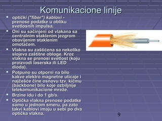 9
Komunikacione linijeKomunikacione linije
 optički ("fiber") kablovioptički ("fiber") kablovi --
prenose podatke u oblikuprenose podatke u obliku
svetlosnih impulsa.svetlosnih impulsa.
 Oni su sačinjeni od vlakana saOni su sačinjeni od vlakana sa
centralnim staklenim jezgromcentralnim staklenim jezgrom
obavijenim staklenimobavijenim staklenim
omotačem.omotačem.
 Vlakna su zaštićena sa nekolikoVlakna su zaštićena sa nekoliko
slojeva zaštitne obloge. Krozslojeva zaštitne obloge. Kroz
vlakna se prenosi svetlost (kojuvlakna se prenosi svetlost (koju
proizvodi laserska ili LEDproizvodi laserska ili LED
dioda).dioda).
 Potpuno su otporni na biloPotpuno su otporni na bilo
kakve elektro magnetne uticaje ikakve elektro magnetne uticaje i
najčešće čine osnovu tzv. kičmunajčešće čine osnovu tzv. kičmu
(backbone) bilo koje ozbiljnije(backbone) bilo koje ozbiljnije
telekomunikacione mreže.telekomunikacione mreže.
 Brzine idu i do 1 gb/s.Brzine idu i do 1 gb/s.
 Optička vlakna prenose podatkeOptička vlakna prenose podatke
samo u jednom smeru, pa zatosamo u jednom smeru, pa zato
takvi kablovi imaju u sebi po dvatakvi kablovi imaju u sebi po dva
optička vlakna.optička vlakna.
 
