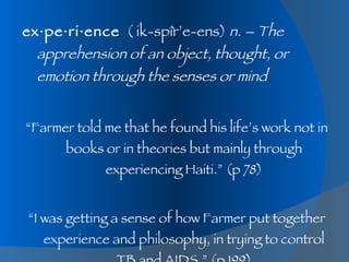 ex·pe·ri·ence   ( ik-spîr’e-ens)  n. – The apprehension of an object, thought, or emotion through the senses or mind “ Farmer told me that he found his life’s work not in books or in theories but mainly through experiencing Haiti.” (p 78) “ I was getting a sense of how Farmer put together experience and philosophy, in trying to control TB and AIDS.” (p 199) 