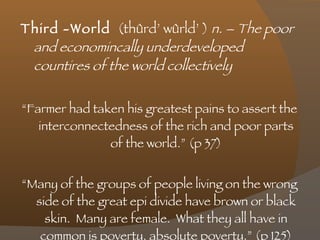 Third -World  (thûrd’ wûrld’ )  n. – The poor and economincally underdeveloped countires of the world collectively  “ Farmer had taken his greatest pains to assert the interconnectedness of the rich and poor parts of the world.” (p 37) “ Many of the groups of people living on the wrong side of the great epi divide have brown or black skin.  Many are female.  What they all have in common is poverty, absolute poverty.” (p 125) 