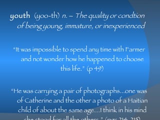 youth   (yoo-th)  n.  –  The quality or condtion of being young, immature, or inexperienced   “ It was impossible to spend any time with Farmer and not wonder how he happened to choose this life.” (p 49) “ He was carrying a pair of photographs...one was of Catherine and the other a photo of a Haitian child of about the same age…I think in his mind she stood for all the others.” (pgs 214-215) 