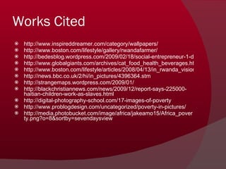 Works Cited http://www.inspireddreamer.com/category/wallpapers/ http://www.boston.com/lifestyle/gallery/rwandafarmer/ http://bedesblog.wordpress.com/2009/02/18/social-entrepreneur-1-dr-paul-farmer/ http://www.globalgiants.com/archives/cat_food_health_beverages.html http://www.boston.com/lifestyle/articles/2008/04/13/in_rwanda_visionary_doctor_is_moving_mountains_again/ http://news.bbc.co.uk/2/hi/in_pictures/4396364.stm http://strangemaps.wordpress.com/2009/01/ http://blackchristiannews.com/news/2009/12/report-says-225000-haitian-children-work-as-slaves.html http://digital-photography-school.com/17-images-of-poverty http://www.problogdesign.com/uncategorized/poverty-in-pictures/ http://media.photobucket.com/image/africa/jakeamo15/Africa_poverty.png?o=8&sortby=sevendaysview 