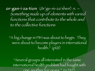 or·gan·i·za·tion   (ôr’ge-ni-za’shen)  n. – Something made up of elements with varied functions that contribute to the whole and to the collective functions “ A big change in PIH was about to begin.  They were about to become players in international health.” (p121) “ Several groups all interested in the same international health problem had fought with one another for years.” (p 242) 