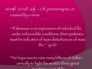 vi·ral   (vi’rel)  adj. – Of, pertaining to, or caused by a virus “‘ If diesease is an expression of individual life under unfavorable conditions, then epidemics must be indicative of mass disturbances of mass life.’” (p 61) “ The hope was to raise many billions of dollars annually to fight the world’s three great pandemics.” (p 257) 