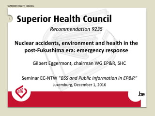 SUPERIOR HEALTH COUNCIL
1
Recommendation 9235
Nuclear accidents, environment and health in the
post-Fukushima era: emergency response
Gilbert Eggermont, chairman WG EP&R, SHC
Seminar EC-NTW “BSS and Public Information in EP&R“
Luxemburg, December 1, 2016
 