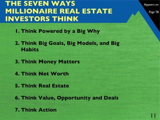 THE SEVEN WAYS MILLIONAIRE REAL ESTATE INVESTORS THINK Think Powered by a Big Why Think Big Goals, Big Models, and Big Habits Think Money Matters Think Net Worth Think Real Estate Think Value, Opportunity and Deals Think Action Appears on  Page 78 