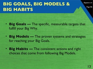 BIG GOALS, BIG MODELS & BIG HABITS Big Goals —  The specific, measurable targets that fulfill your Big Why.   Big Models —  The proven systems and strategies for reaching your Big Goals. Big Habits —  The consistent actions and right choices that come from following Big Models.  Appears on  Page 86 