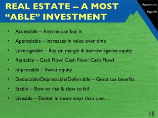 REAL ESTATE  A MOST “ABLE” INVESTMENT Accessible – Anyone can buy it Appreciable – Increases in value over time Leverageable – Buy on margin & borrow against equity  Rentable – Cash Flow! Cash Flow! Cash Flow !   Improvable – Sweat equity Deductible/Depreciable/Deferrable – Great tax benefits Stable – Slow to rise & slow to fall Liveable – Shelter in more ways than one…. Appears on  Page 99 