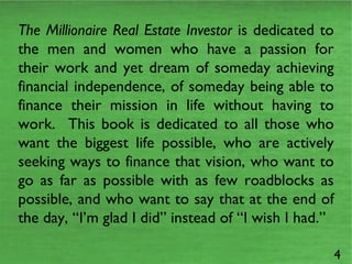 The Millionaire Real Estate Investor  is dedicated to the men and women who have a passion for their work and yet dream of someday achieving financial independence, of someday being able to finance their mission in life without having to work.  This book is dedicated to all those who want the biggest life possible, who are actively seeking ways to finance that vision, who want to go as far as possible with as few roadblocks as possible, and who want to say that at the end of the day, “I’m glad I did” instead of “I wish I had.” 