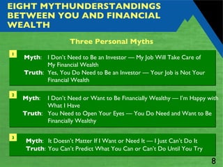 EIGHT MYTHUNDERSTANDINGS BETWEEN YOU AND FINANCIAL WEALTH Three Personal Myths Myth :  I Don’t Need to Be an Investor — My Job Will Take Care of  My Financial Wealth Truth :  Yes, You Do Need to Be an Investor — Your Job is Not Your Financial Wealth 1 Myth :  I Don’t Need or Want to Be Financially Wealthy — I’m Happy with What I Have Truth :  You Need to Open Your Eyes — You Do Need and Want to Be Financially Wealthy 2 Myth :  It Doesn’t Matter If I Want or Need It — I Just Can’t Do It Truth :  You Can’t Predict What You Can or Can’t Do Until You Try 3 
