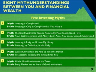 EIGHT MYTHUNDERSTANDINGS BETWEEN YOU AND FINANCIAL WEALTH 1 Myth : Investing is Complicated Truth : Investing is Only as Complicated as You Make It 5 Myth : All the Good Investments are Taken Truth : Every Market has Its Share of Good Investments Five Investing Myths Myth : The Best Investments Require Knowledge Most People Don’t Have Truth : Your Best Investments Will Always Be in Areas You Can or Already Understand 2 Myth : Investing is Risky — I’ll Lose My Money Truth : Investing, by Definition, is Not Risky 3 Myth : Successful Investors are Able to Time the Market  Truth : In Successful Investing the Timing Finds You 4 
