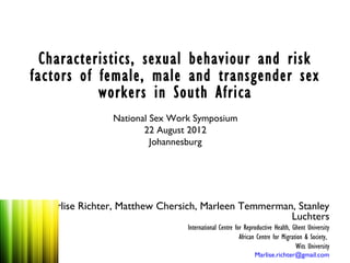 Characteristics, sexual behaviour and risk
factors of female, male and transgender sex
           workers in South Africa
                National Sex Work Symposium
                       22 August 2012
                         Johannesburg




  Marlise Richter, Matthew Chersich, Marleen Temmerman, Stanley
                                                      Luchters
                                International Centre for Reproductive Health, Ghent University
                                                       African Centre for Migration & Society,
                                                                                Wits University
                                                             Marlise.richter@gmail.com
 