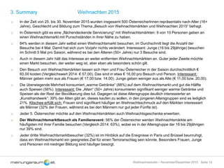 Seite 14Weihnachtsstudie – November/Dezember 2015
3. Summary Weihnachten 2015
o In der Zeit von 25. bis 30. November 2015 wurden insgesamt 500 ÖsterreicherInnen repräsentativ nach Alter (16+
Jahre), Geschlecht und Bildung zum Thema „Besuch von Weihnachtsmärkten und Weihnachten 2015“ befragt.
o In Österreich gibt es eine „flächendeckende Servicierung“ mit Weihnachtsmärkten: 9 von 10 Personen geben an
einen Weihnachtsmarkt mit Punschständen in ihrer Nähe zu haben.
o 84% werden in diesem Jahr selbst einen Weihnachtsmarkt besuchen, im Durchschnitt liegt die Anzahl der
Besuche bei 4 Mal. Damit hat sich zum Vorjahr nichts verändert. Interessant: Junge (16 bis 29jährige) besuchen
im Schnitt 5 Mal pro Saison, während es bei den Älteren (50+ Jahre) nur 3 Besuche sind.
o Auch in diesem Jahr hält das Interesse an weiter entfernten Weihnachtsmärkten an. Guter jeder Zweite möchte
einen Markt besuchen, der weiter weg ist, aber eben als besonders schön gilt.
o Den Besuch von Weihnachtsmärkten lassen sich Herr und Frau Österreicher in der Saison durchschnittlich €
60,00 kosten (Vergleichswert 2014: € 57,00). Das sind in etwa € 16,00 pro Besuch und Person. Interessant:
Männer geben mehr aus als Frauen (€ 17,00 bzw. 14,00). Junge geben weniger aus als Alte (€ 11,00 bzw. 20,00).
o Die überwiegende Mehrheit konsumiert „warme Getränke“ (88%) auf dem Weihnachtsmarkt und gut die Hälfte
auch Speisen (56%). Interessant: Die „Alten“ (50+ Jahre) konsumieren signifikant weniger warme Getränke und
Speisen als der Rest der Bevölkerung dies tut. Dagegen ist diese Altersgruppe deutlich interessierter an
„Kunsthandwerk“: 39% der Alten gibt an, dieses kaufen zu wollen, in den jüngeren Altersgruppen sind es lediglich
21%. Klischee erfüllt sich: Frauen sind signifikant häufiger an Weihnachtsschmuck auf den Märkten interessiert
als Männer (32% der Frauen, während es bei den Männern nur gut jeder Fünfte ist).
o Jeder 5. Österreicher möchte auf den Weihnachtsmärkten auch Weihnachtsgeschenke erwerben.
o Der Weihnachtsmarktbesuch als Familienevent: 56% der Österreicher werden Weihnachtsmärkte am
häufigsten mit ihrer Familie besuchen (Vergleich 2014: 63%), wobei es in der Altersgruppe der 16 bis 29jährigen
nur 39% sind.
o Jeder dritte Weihnachtsmarktbesucher (32%) ist im Hinblick auf die Ereignisse in Paris und Brüssel beunruhigt,
dass ein Weihnachtsmarkt ein geeignetes Ziel für einen Terroranschlag sein könnte. Besonders Frauen, Junge
und Personen mit niedriger Bildung sind häufiger besorgt.
 