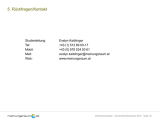 Seite 18Weihnachtsstudie – November/Dezember 2015
5. Rückfragen/Kontakt
Studienleitung: Evelyn Kaiblinger
Tel: +43 (1) 512 89 00-17
Mobil: +43 (0) 676 524 50 61
Mail: evelyn.kaiblinger@meinungsraum.at
Web: www.meinungsraum.at
 