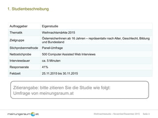 Seite 4Weihnachtsstudie – November/Dezember 2015
1. Studienbeschreibung
Auftraggeber Eigenstudie
Thematik Weihnachtsmärkte 2015
Zielgruppe
ÖsterreicherInnen ab 16 Jahren – repräsentativ nach Alter, Geschlecht, Bildung
und Bundesland
Stichprobenmethode Panel-Umfrage
Nettostichprobe 500 Computer Assisted Web Interviews
Interviewdauer ca. 5 Minuten
Responserate 41%
Feldzeit 25.11.2015 bis 30.11.2015
Zitierangabe: bitte zitieren Sie die Studie wie folgt:
Umfrage von meinungsraum.at
 