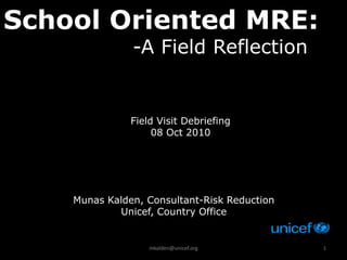 School Oriented MRE:
               -A Field Reflection


               Field Visit Debriefing
                    08 Oct 2010




    Munas Kalden, Consultant-Risk Reduction
            Unicef, Country Office


                   mkalden@unicef.org         1
 