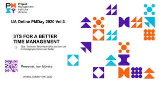 3TS FOR A BETTER
TIME MANAGEMENT
Tips, Tools and Techniques that you can use
to manage your time even better
Presenter: Ivan Moreira
UA Online PMDay 2020 Vol.3
Ukraine, October 10th, 2020
👉
 