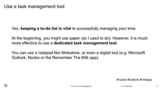 Use a task management tool
Yes, keeping a to-do list is vital to successfully managing your time.
At the beginning, you might use paper (as I used to do). However, it is much
more effective to use a dedicated task management tool.
You can use a notepad like Moleskine, or even a digital tool (e.g. Microsoft
Outlook, Nozbe or the Remember The Milk app).
#nozbe #outlook #milkapp
11 OCTOBER 20203Ts for a better Time Management 12
 
