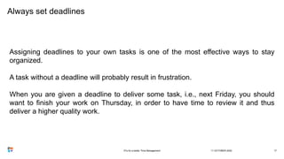 Always set deadlines
Assigning deadlines to your own tasks is one of the most effective ways to stay
organized.
A task without a deadline will probably result in frustration.
When you are given a deadline to deliver some task, i.e., next Friday, you should
want to finish your work on Thursday, in order to have time to review it and thus
deliver a higher quality work.
11 OCTOBER 20203Ts for a better Time Management 17
 
