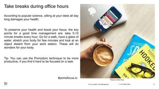 Take breaks during office hours
According to popular science, sitting at your desk all day
long damages your health.
To preserve your health and boost your focus, the key
points for a good time management are: take 5-10
minute breaks every hour. Go for a walk, have a glass of
water, stretch your body for few minutes and look at an
object distant from your work station. These will do
wonders for your body.
Tip: You can use the Pomodoro technique to be more
productive, if you find it hard to be focused on a task.
11 OCTOBER 20203Ts for a better Time Management 21
Photo by Parth Shah
#pomofocus.io
 